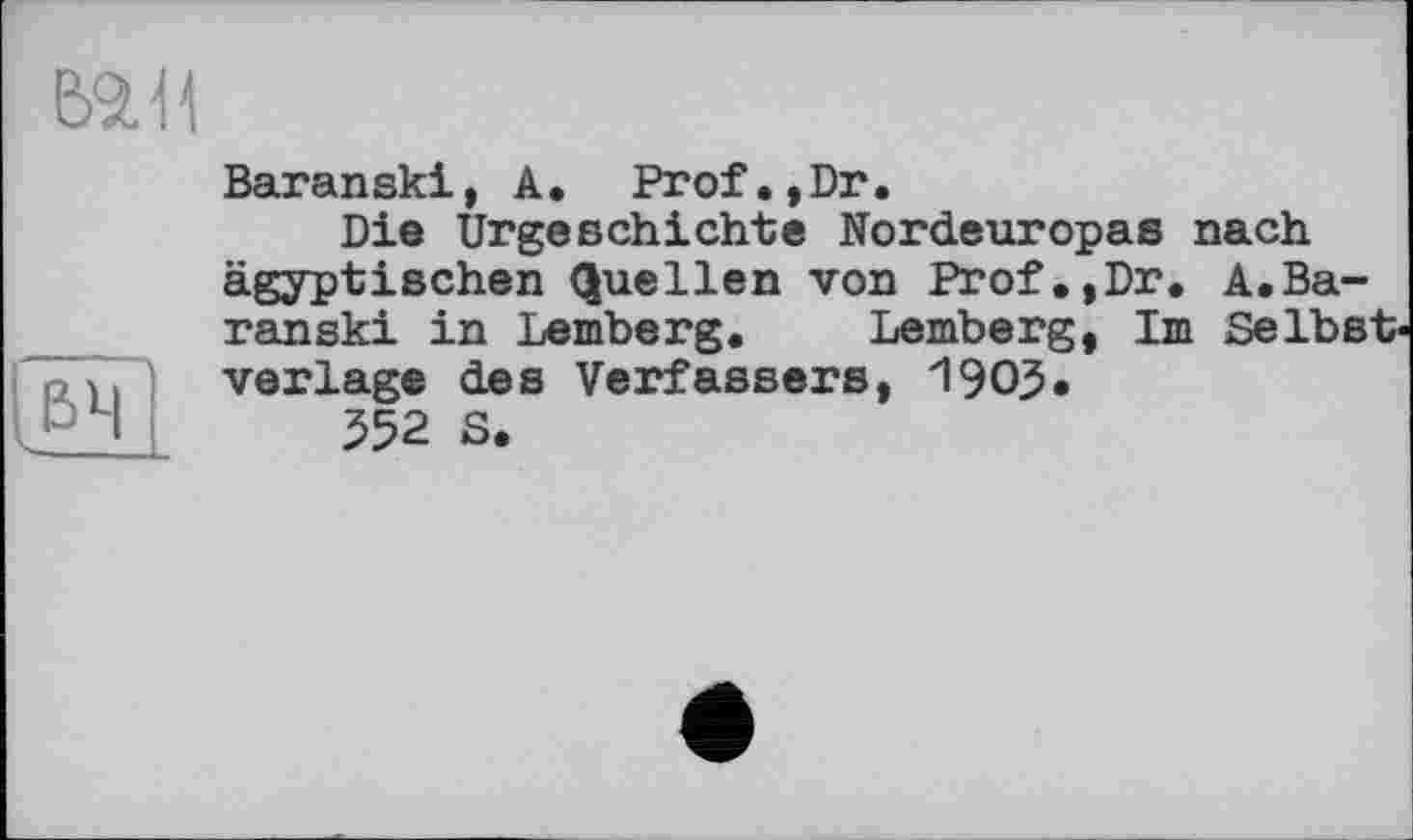 ﻿69.Я
вч
Baranski, A. Prof.,Dr.
Die Urgeschichte Nordeuropas nach ägyptischen Quellen von Prof,,Dr. A.Baranski in Lemberg. Lemberg, Im Selbst Verlage des Verfassers, 1903»
552 S.